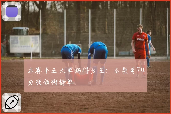 本赛季五大单场得分王:东契奇70分夜领衔榜单