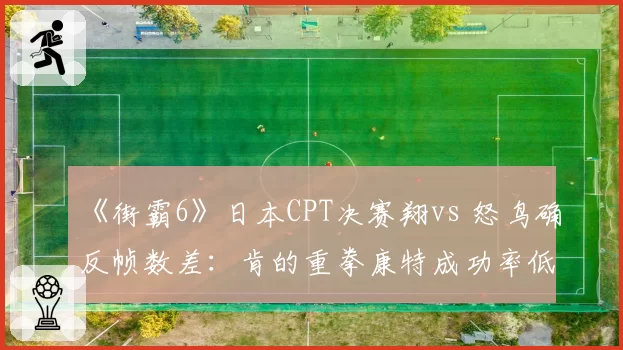 《街霸6》日本CPT决赛翔vs 怒鸟确反帧数差：肯的重拳康特成功率低15%